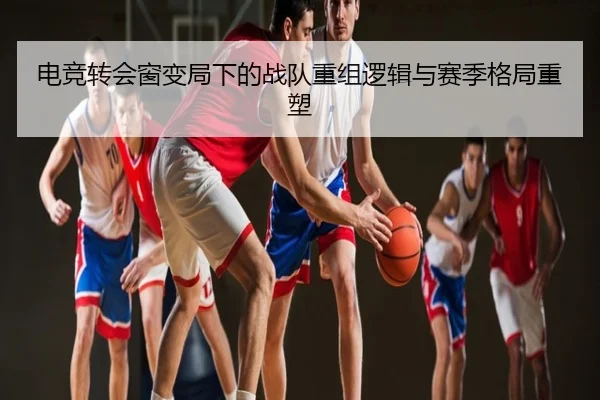电竞转会窗变局下的战队重组逻辑与赛季格局重塑