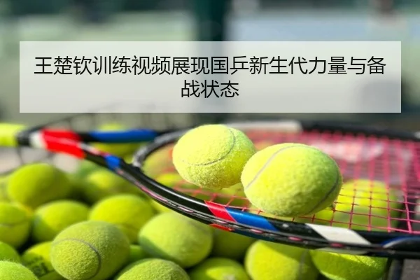 王楚钦训练视频展现国乒新生代力量与备战状态