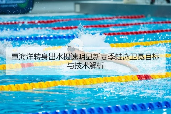 覃海洋转身出水提速明显新赛季蛙泳卫冕目标与技术解析