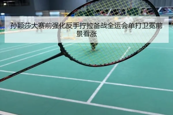 孙颖莎大赛前强化反手拧拉备战全运会单打卫冕前景看涨