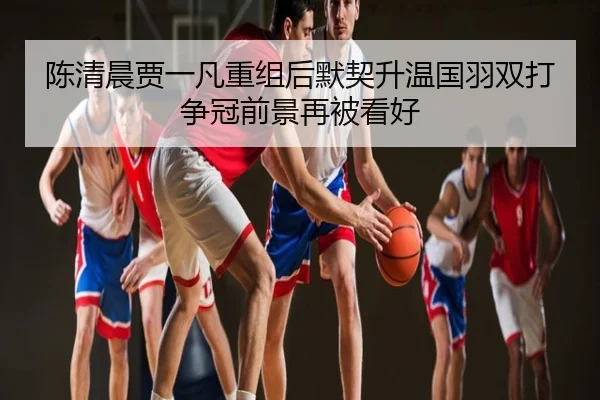 陈清晨贾一凡重组后默契升温国羽双打争冠前景再被看好