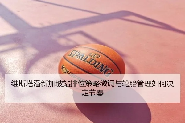 维斯塔潘新加坡站排位策略微调与轮胎管理如何决定节奏