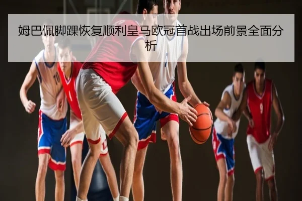 姆巴佩脚踝恢复顺利皇马欧冠首战出场前景全面分析