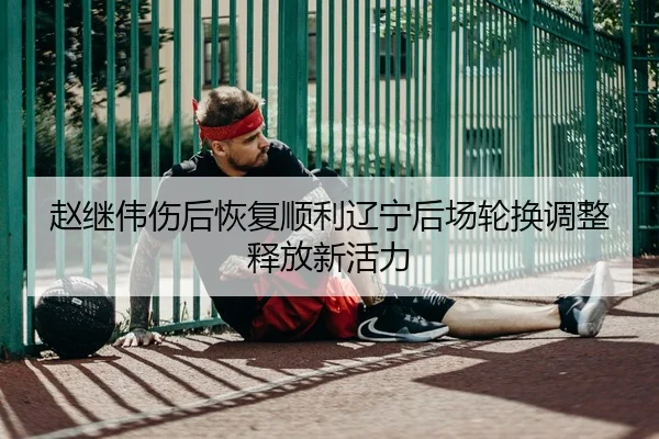 赵继伟伤后恢复顺利辽宁后场轮换调整释放新活力