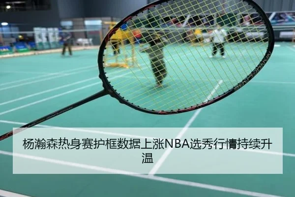 杨瀚森热身赛护框数据上涨NBA选秀行情持续升温